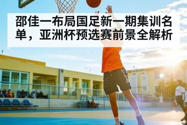 邵佳一布局国足新一期集训名单，亚洲杯预选赛前景全解析